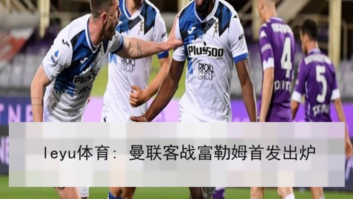 leyu体育: 曼联客战富勒姆首发出炉 leyu体育: 曼联客战富勒姆首发出炉