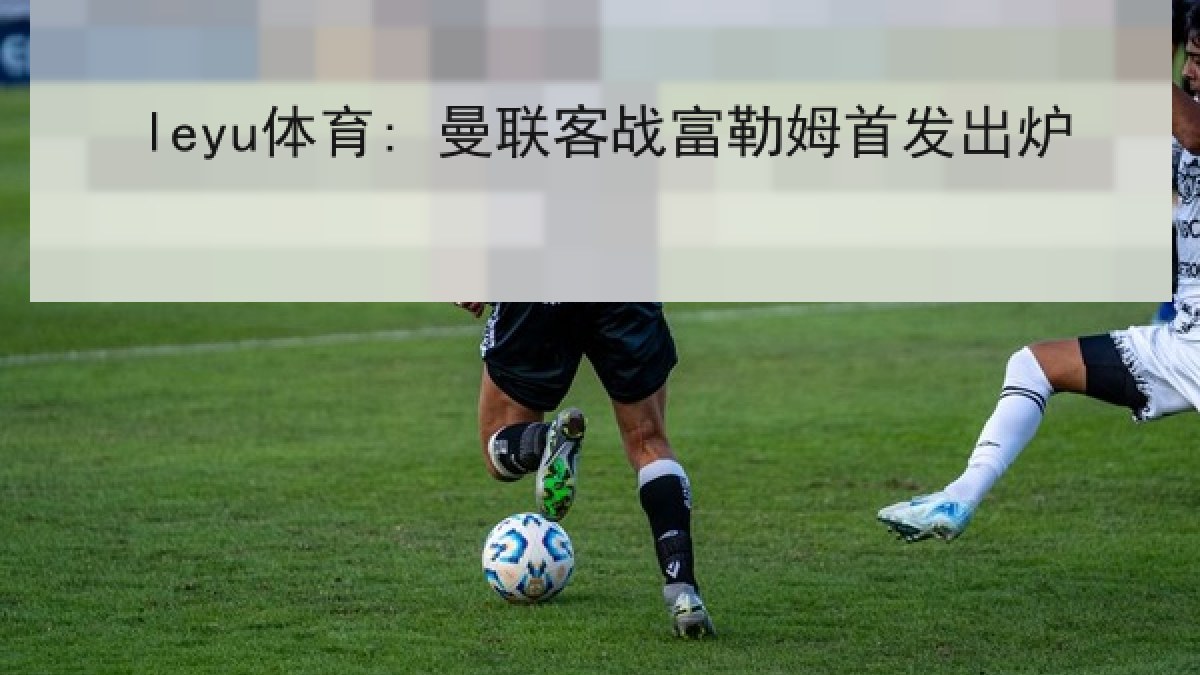 leyu体育: 曼联客战富勒姆首发出炉